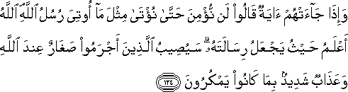 وَإِذَا جَاءَتْهُمْ آيَةٌ قَالُوا لَنْ نُؤْمِنَ حَتَّىٰ نُؤْتَىٰ مِثْلَ مَا أُوتِيَ رُسُلُ اللَّهِ ۘ اللَّهُ أَعْلَمُ حَيْثُ يَجْعَلُ رِسَالَتَهُ ۗ سَيُصِيبُ الَّذِينَ أَجْرَمُوا صَغَارٌ عِنْدَ اللَّهِ وَعَذَابٌ شَدِيدٌ بِمَا كَانُوا يَمْكُرُونَ