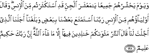 وَيَوْمَ يَحْشُرُهُمْ جَمِيعًا يَا مَعْشَرَ الْجِنِّ قَدِ اسْتَكْثَرْتُمْ مِنَ الْإِنْسِ ۖ وَقَالَ أَوْلِيَاؤُهُمْ مِنَ الْإِنْسِ رَبَّنَا اسْتَمْتَعَ بَعْضُنَا بِبَعْضٍ وَبَلَغْنَا أَجَلَنَا الَّذِي أَجَّلْتَ لَنَا ۚ قَالَ النَّارُ مَثْوَاكُمْ خَالِدِينَ فِيهَا إِلَّا مَا شَاءَ اللَّهُ ۗ إِنَّ رَبَّكَ حَكِيمٌ عَلِيمٌ