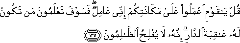 قُلْ يَا قَوْمِ اعْمَلُوا عَلَىٰ مَكَانَتِكُمْ إِنِّي عَامِلٌ ۖ فَسَوْفَ تَعْلَمُونَ مَنْ تَكُونُ لَهُ عَاقِبَةُ الدَّارِ ۗ إِنَّهُ لَا يُفْلِحُ الظَّالِمُونَ