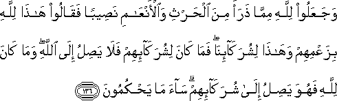 وَجَعَلُوا لِلَّهِ مِمَّا ذَرَأَ مِنَ الْحَرْثِ وَالْأَنْعَامِ نَصِيبًا فَقَالُوا هَٰذَا لِلَّهِ بِزَعْمِهِمْ وَهَٰذَا لِشُرَكَائِنَا ۖ فَمَا كَانَ لِشُرَكَائِهِمْ فَلَا يَصِلُ إِلَى اللَّهِ ۖ وَمَا كَانَ لِلَّهِ فَهُوَ يَصِلُ إِلَىٰ شُرَكَائِهِمْ ۗ سَاءَ مَا يَحْكُمُونَ