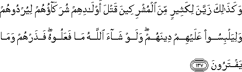 وَكَذَٰلِكَ زَيَّنَ لِكَثِيرٍ مِنَ الْمُشْرِكِينَ قَتْلَ أَوْلَادِهِمْ شُرَكَاؤُهُمْ لِيُرْدُوهُمْ وَلِيَلْبِسُوا عَلَيْهِمْ دِينَهُمْ ۖ وَلَوْ شَاءَ اللَّهُ مَا فَعَلُوهُ ۖ فَذَرْهُمْ وَمَا يَفْتَرُونَ