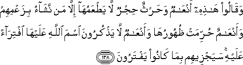 وَقَالُوا هَٰذِهِ أَنْعَامٌ وَحَرْثٌ حِجْرٌ لَا يَطْعَمُهَا إِلَّا مَنْ نَشَاءُ بِزَعْمِهِمْ وَأَنْعَامٌ حُرِّمَتْ ظُهُورُهَا وَأَنْعَامٌ لَا يَذْكُرُونَ اسْمَ اللَّهِ عَلَيْهَا افْتِرَاءً عَلَيْهِ ۚ سَيَجْزِيهِمْ بِمَا كَانُوا يَفْتَرُونَ