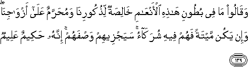 وَقَالُوا مَا فِي بُطُونِ هَٰذِهِ الْأَنْعَامِ خَالِصَةٌ لِذُكُورِنَا وَمُحَرَّمٌ عَلَىٰ أَزْوَاجِنَا ۖ وَإِنْ يَكُنْ مَيْتَةً فَهُمْ فِيهِ شُرَكَاءُ ۚ سَيَجْزِيهِمْ وَصْفَهُمْ ۚ إِنَّهُ حَكِيمٌ عَلِيمٌ