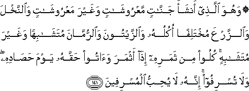 وَهُوَ الَّذِي أَنْشَأَ جَنَّاتٍ مَعْرُوشَاتٍ وَغَيْرَ مَعْرُوشَاتٍ وَالنَّخْلَ وَالزَّرْعَ مُخْتَلِفًا أُكُلُهُ وَالزَّيْتُونَ وَالرُّمَّانَ مُتَشَابِهًا وَغَيْرَ مُتَشَابِهٍ ۚ كُلُوا مِنْ ثَمَرِهِ إِذَا أَثْمَرَ وَآتُوا حَقَّهُ يَوْمَ حَصَادِهِ ۖ وَلَا تُسْرِفُوا ۚ إِنَّهُ لَا يُحِبُّ الْمُسْرِفِينَ