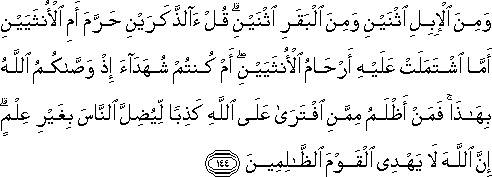 وَمِنَ الْإِبِلِ اثْنَيْنِ وَمِنَ الْبَقَرِ اثْنَيْنِ ۗ قُلْ آلذَّكَرَيْنِ حَرَّمَ أَمِ الْأُنْثَيَيْنِ أَمَّا اشْتَمَلَتْ عَلَيْهِ أَرْحَامُ الْأُنْثَيَيْنِ ۖ أَمْ كُنْتُمْ شُهَدَاءَ إِذْ وَصَّاكُمُ اللَّهُ بِهَٰذَا ۚ فَمَنْ أَظْلَمُ مِمَّنِ افْتَرَىٰ عَلَى اللَّهِ كَذِبًا لِيُضِلَّ النَّاسَ بِغَيْرِ عِلْمٍ ۗ إِنَّ اللَّهَ لَا يَهْدِي الْقَوْمَ الظَّالِمِينَ