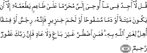 قُلْ لَا أَجِدُ فِي مَا أُوحِيَ إِلَيَّ مُحَرَّمًا عَلَىٰ طَاعِمٍ يَطْعَمُهُ إِلَّا أَنْ يَكُونَ مَيْتَةً أَوْ دَمًا مَسْفُوحًا أَوْ لَحْمَ خِنْزِيرٍ فَإِنَّهُ رِجْسٌ أَوْ فِسْقًا أُهِلَّ لِغَيْرِ اللَّهِ بِهِ ۚ فَمَنِ اضْطُرَّ غَيْرَ بَاغٍ وَلَا عَادٍ فَإِنَّ رَبَّكَ غَفُورٌ رَحِيمٌ