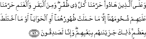 وَعَلَى الَّذِينَ هَادُوا حَرَّمْنَا كُلَّ ذِي ظُفُرٍ ۖ وَمِنَ الْبَقَرِ وَالْغَنَمِ حَرَّمْنَا عَلَيْهِمْ شُحُومَهُمَا إِلَّا مَا حَمَلَتْ ظُهُورُهُمَا أَوِ الْحَوَايَا أَوْ مَا اخْتَلَطَ بِعَظْمٍ ۚ ذَٰلِكَ جَزَيْنَاهُمْ بِبَغْيِهِمْ ۖ وَإِنَّا لَصَادِقُونَ