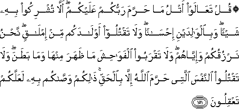 قُلْ تَعَالَوْا أَتْلُ مَا حَرَّمَ رَبُّكُمْ عَلَيْكُمْ ۖ أَلَّا تُشْرِكُوا بِهِ شَيْئًا ۖ وَبِالْوَالِدَيْنِ إِحْسَانًا ۖ وَلَا تَقْتُلُوا أَوْلَادَكُمْ مِنْ إِمْلَاقٍ ۖ نَحْنُ نَرْزُقُكُمْ وَإِيَّاهُمْ ۖ وَلَا تَقْرَبُوا الْفَوَاحِشَ مَا ظَهَرَ مِنْهَا وَمَا بَطَنَ ۖ وَلَا تَقْتُلُوا النَّفْسَ الَّتِي حَرَّمَ اللَّهُ إِلَّا بِالْحَقِّ ۚ ذَٰلِكُمْ وَصَّاكُمْ بِهِ لَعَلَّكُمْ تَعْقِلُونَ قُلْ تَعَالَوْا أَتْلُ مَا حَرَّمَ رَبُّكُمْ عَلَيْكُمْ ۖ أَلَّا تُشْرِكُوا بِهِ شَيْئًا ۖ وَبِالْوَالِدَيْنِ إِحْسَانًا ۖ وَلَا تَقْتُلُوا أَوْلَادَكُمْ مِنْ إِمْلَاقٍ ۖ نَحْنُ نَرْزُقُكُمْ وَإِيَّاهُمْ ۖ وَلَا تَقْرَبُوا الْفَوَاحِشَ مَا ظَهَرَ مِنْهَا وَمَا بَطَنَ ۖ وَلَا تَقْتُلُوا النَّفْسَ الَّتِي حَرَّمَ اللَّهُ إِلَّا بِالْحَقِّ ۚ ذَٰلِكُمْ وَصَّاكُمْ بِهِ لَعَلَّكُمْ تَعْقِلُونَ