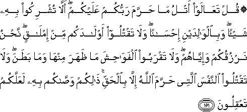 قُلْ تَعَالَوْا أَتْلُ مَا حَرَّمَ رَبُّكُمْ عَلَيْكُمْ ۖ أَلَّا تُشْرِكُوا بِهِ شَيْئًا ۖ وَبِالْوَالِدَيْنِ إِحْسَانًا ۖ وَلَا تَقْتُلُوا أَوْلَادَكُمْ مِنْ إِمْلَاقٍ ۖ نَحْنُ نَرْزُقُكُمْ وَإِيَّاهُمْ ۖ وَلَا تَقْرَبُوا الْفَوَاحِشَ مَا ظَهَرَ مِنْهَا وَمَا بَطَنَ ۖ وَلَا تَقْتُلُوا النَّفْسَ الَّتِي حَرَّمَ اللَّهُ إِلَّا بِالْحَقِّ ۚ ذَٰلِكُمْ وَصَّاكُمْ بِهِ لَعَلَّكُمْ تَعْقِلُونَ