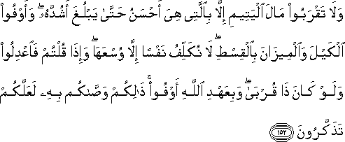 وَلَا تَقْرَبُوا مَالَ الْيَتِيمِ إِلَّا بِالَّتِي هِيَ أَحْسَنُ حَتَّىٰ يَبْلُغَ أَشُدَّهُ ۖ وَأَوْفُوا الْكَيْلَ وَالْمِيزَانَ بِالْقِسْطِ ۖ لَا نُكَلِّفُ نَفْسًا إِلَّا وُسْعَهَا ۖ وَإِذَا قُلْتُمْ فَاعْدِلُوا وَلَوْ كَانَ ذَا قُرْبَىٰ ۖ وَبِعَهْدِ اللَّهِ أَوْفُوا ۚ ذَٰلِكُمْ وَصَّاكُمْ بِهِ لَعَلَّكُمْ تَذَكَّرُونَ