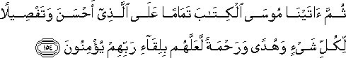 ثُمَّ آتَيْنَا مُوسَى الْكِتَابَ تَمَامًا عَلَى الَّذِي أَحْسَنَ وَتَفْصِيلًا لِكُلِّ شَيْءٍ وَهُدًى وَرَحْمَةً لَعَلَّهُمْ بِلِقَاءِ رَبِّهِمْ يُؤْمِنُونَ