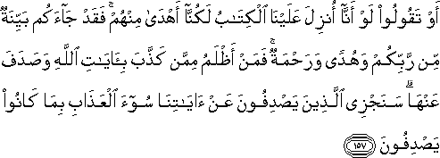 أَوْ تَقُولُوا لَوْ أَنَّا أُنْزِلَ عَلَيْنَا الْكِتَابُ لَكُنَّا أَهْدَىٰ مِنْهُمْ ۚ فَقَدْ جَاءَكُمْ بَيِّنَةٌ مِنْ رَبِّكُمْ وَهُدًى وَرَحْمَةٌ ۚ فَمَنْ أَظْلَمُ مِمَّنْ كَذَّبَ بِآيَاتِ اللَّهِ وَصَدَفَ عَنْهَا ۗ سَنَجْزِي الَّذِينَ يَصْدِفُونَ عَنْ آيَاتِنَا سُوءَ الْعَذَابِ بِمَا كَانُوا يَصْدِفُونَ