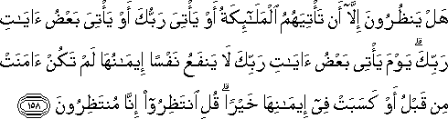 هَلْ يَنْظُرُونَ إِلَّا أَنْ تَأْتِيَهُمُ الْمَلَائِكَةُ أَوْ يَأْتِيَ رَبُّكَ أَوْ يَأْتِيَ بَعْضُ آيَاتِ رَبِّكَ ۗ يَوْمَ يَأْتِي بَعْضُ آيَاتِ رَبِّكَ لَا يَنْفَعُ نَفْسًا إِيمَانُهَا لَمْ تَكُنْ آمَنَتْ مِنْ قَبْلُ أَوْ كَسَبَتْ فِي إِيمَانِهَا خَيْرًا ۗ قُلِ انْتَظِرُوا إِنَّا مُنْتَظِرُونَ