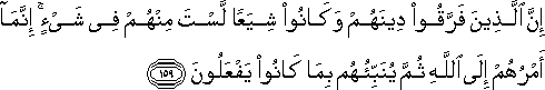 إِنَّ الَّذِينَ فَرَّقُوا دِينَهُمْ وَكَانُوا شِيَعًا لَسْتَ مِنْهُمْ فِي شَيْءٍ ۚ إِنَّمَا أَمْرُهُمْ إِلَى اللَّهِ ثُمَّ يُنَبِّئُهُمْ بِمَا كَانُوا يَفْعَلُونَ