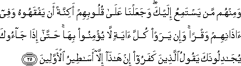 وَمِنْهُمْ مَنْ يَسْتَمِعُ إِلَيْكَ ۖ وَجَعَلْنَا عَلَىٰ قُلُوبِهِمْ أَكِنَّةً أَنْ يَفْقَهُوهُ وَفِي آذَانِهِمْ وَقْرًا ۚ وَإِنْ يَرَوْا كُلَّ آيَةٍ لَا يُؤْمِنُوا بِهَا ۚ حَتَّىٰ إِذَا جَاءُوكَ يُجَادِلُونَكَ يَقُولُ الَّذِينَ كَفَرُوا إِنْ هَٰذَا إِلَّا أَسَاطِيرُ الْأَوَّلِينَ