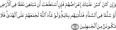 وَإِنْ كَانَ كَبُرَ عَلَيْكَ إِعْرَاضُهُمْ فَإِنِ اسْتَطَعْتَ أَنْ تَبْتَغِيَ نَفَقًا فِي الْأَرْضِ أَوْ سُلَّمًا فِي السَّمَاءِ فَتَأْتِيَهُمْ بِآيَةٍ ۚ وَلَوْ شَاءَ اللَّهُ لَجَمَعَهُمْ عَلَى الْهُدَىٰ ۚ فَلَا تَكُونَنَّ مِنَ الْجَاهِلِينَ