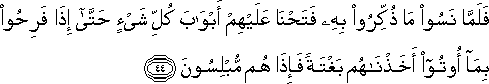 فَلَمَّا نَسُوا مَا ذُكِّرُوا بِهِ فَتَحْنَا عَلَيْهِمْ أَبْوَابَ كُلِّ شَيْءٍ حَتَّىٰ إِذَا فَرِحُوا بِمَا أُوتُوا أَخَذْنَاهُمْ بَغْتَةً فَإِذَا هُمْ مُبْلِسُونَ