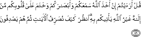 قُلْ أَرَأَيْتُمْ إِنْ أَخَذَ اللَّهُ سَمْعَكُمْ وَأَبْصَارَكُمْ وَخَتَمَ عَلَىٰ قُلُوبِكُمْ مَنْ إِلَٰهٌ غَيْرُ اللَّهِ يَأْتِيكُمْ بِهِ ۗ انْظُرْ كَيْفَ نُصَرِّفُ الْآيَاتِ ثُمَّ هُمْ يَصْدِفُونَ