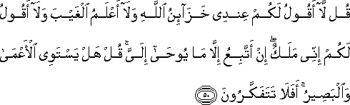 قُلْ لَا أَقُولُ لَكُمْ عِنْدِي خَزَائِنُ اللَّهِ وَلَا أَعْلَمُ الْغَيْبَ وَلَا أَقُولُ لَكُمْ إِنِّي مَلَكٌ ۖ إِنْ أَتَّبِعُ إِلَّا مَا يُوحَىٰ إِلَيَّ ۚ قُلْ هَلْ يَسْتَوِي الْأَعْمَىٰ وَالْبَصِيرُ ۚ أَفَلَا تَتَفَكَّرُونَ