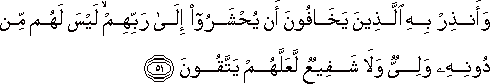وَأَنْذِرْ بِهِ الَّذِينَ يَخَافُونَ أَنْ يُحْشَرُوا إِلَىٰ رَبِّهِمْ ۙ لَيْسَ لَهُمْ مِنْ دُونِهِ وَلِيٌّ وَلَا شَفِيعٌ لَعَلَّهُمْ يَتَّقُونَ وَأَنْذِرْ بِهِ الَّذِينَ يَخَافُونَ أَنْ يُحْشَرُوا إِلَىٰ رَبِّهِمْ ۙ لَيْسَ لَهُمْ مِنْ دُونِهِ وَلِيٌّ وَلَا شَفِيعٌ لَعَلَّهُمْ يَتَّقُونَ