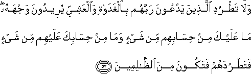 وَلَا تَطْرُدِ الَّذِينَ يَدْعُونَ رَبَّهُمْ بِالْغَدَاةِ وَالْعَشِيِّ يُرِيدُونَ وَجْهَهُ ۖ مَا عَلَيْكَ مِنْ حِسَابِهِمْ مِنْ شَيْءٍ وَمَا مِنْ حِسَابِكَ عَلَيْهِمْ مِنْ شَيْءٍ فَتَطْرُدَهُمْ فَتَكُونَ مِنَ الظَّالِمِينَ