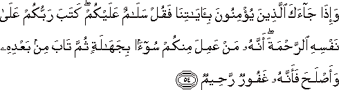 وَإِذَا جَاءَكَ الَّذِينَ يُؤْمِنُونَ بِآيَاتِنَا فَقُلْ سَلَامٌ عَلَيْكُمْ ۖ كَتَبَ رَبُّكُمْ عَلَىٰ نَفْسِهِ الرَّحْمَةَ ۖ أَنَّهُ مَنْ عَمِلَ مِنْكُمْ سُوءًا بِجَهَالَةٍ ثُمَّ تَابَ مِنْ بَعْدِهِ وَأَصْلَحَ فَأَنَّهُ غَفُورٌ رَحِيمٌ وَإِذَا جَاءَكَ الَّذِينَ يُؤْمِنُونَ بِآيَاتِنَا فَقُلْ سَلَامٌ عَلَيْكُمْ ۖ كَتَبَ رَبُّكُمْ عَلَىٰ نَفْسِهِ الرَّحْمَةَ ۖ أَنَّهُ مَنْ عَمِلَ مِنْكُمْ سُوءًا بِجَهَالَةٍ ثُمَّ تَابَ مِنْ بَعْدِهِ وَأَصْلَحَ فَأَنَّهُ غَفُورٌ رَحِيمٌ