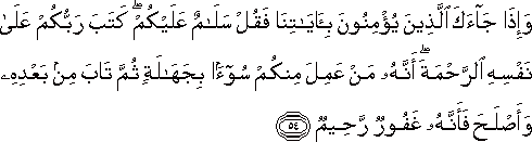 وَإِذَا جَاءَكَ الَّذِينَ يُؤْمِنُونَ بِآيَاتِنَا فَقُلْ سَلَامٌ عَلَيْكُمْ ۖ كَتَبَ رَبُّكُمْ عَلَىٰ نَفْسِهِ الرَّحْمَةَ ۖ أَنَّهُ مَنْ عَمِلَ مِنْكُمْ سُوءًا بِجَهَالَةٍ ثُمَّ تَابَ مِنْ بَعْدِهِ وَأَصْلَحَ فَأَنَّهُ غَفُورٌ رَحِيمٌ