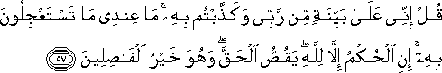 قُلْ إِنِّي عَلَىٰ بَيِّنَةٍ مِنْ رَبِّي وَكَذَّبْتُمْ بِهِ ۚ مَا عِنْدِي مَا تَسْتَعْجِلُونَ بِهِ ۚ إِنِ الْحُكْمُ إِلَّا لِلَّهِ ۖ يَقُصُّ الْحَقَّ ۖ وَهُوَ خَيْرُ الْفَاصِلِينَ