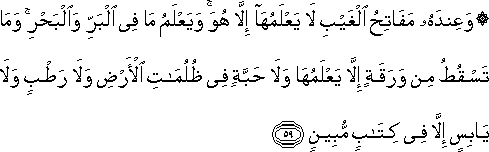 وَعِنْدَهُ مَفَاتِحُ الْغَيْبِ لَا يَعْلَمُهَا إِلَّا هُوَ ۚ وَيَعْلَمُ مَا فِي الْبَرِّ وَالْبَحْرِ ۚ وَمَا تَسْقُطُ مِنْ وَرَقَةٍ إِلَّا يَعْلَمُهَا وَلَا حَبَّةٍ فِي ظُلُمَاتِ الْأَرْضِ وَلَا رَطْبٍ وَلَا يَابِسٍ إِلَّا فِي كِتَابٍ مُبِينٍ