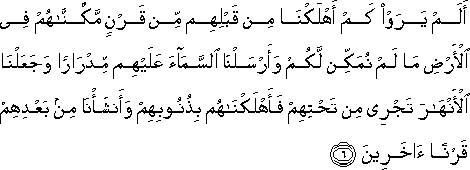 أَلَمْ يَرَوْا كَمْ أَهْلَكْنَا مِنْ قَبْلِهِمْ مِنْ قَرْنٍ مَكَّنَّاهُمْ فِي الْأَرْضِ مَا لَمْ نُمَكِّنْ لَكُمْ وَأَرْسَلْنَا السَّمَاءَ عَلَيْهِمْ مِدْرَارًا وَجَعَلْنَا الْأَنْهَارَ تَجْرِي مِنْ تَحْتِهِمْ فَأَهْلَكْنَاهُمْ بِذُنُوبِهِمْ وَأَنْشَأْنَا مِنْ بَعْدِهِمْ قَرْنًا آخَرِينَ