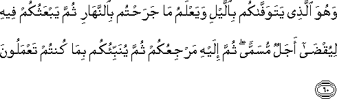 وَهُوَ الَّذِي يَتَوَفَّاكُمْ بِاللَّيْلِ وَيَعْلَمُ مَا جَرَحْتُمْ بِالنَّهَارِ ثُمَّ يَبْعَثُكُمْ فِيهِ لِيُقْضَىٰ أَجَلٌ مُسَمًّى ۖ ثُمَّ إِلَيْهِ مَرْجِعُكُمْ ثُمَّ يُنَبِّئُكُمْ بِمَا كُنْتُمْ تَعْمَلُونَ