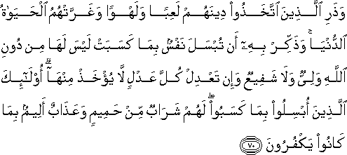 وَذَرِ الَّذِينَ اتَّخَذُوا دِينَهُمْ لَعِبًا وَلَهْوًا وَغَرَّتْهُمُ الْحَيَاةُ الدُّنْيَا ۚ وَذَكِّرْ بِهِ أَنْ تُبْسَلَ نَفْسٌ بِمَا كَسَبَتْ لَيْسَ لَهَا مِنْ دُونِ اللَّهِ وَلِيٌّ وَلَا شَفِيعٌ وَإِنْ تَعْدِلْ كُلَّ عَدْلٍ لَا يُؤْخَذْ مِنْهَا ۗ أُولَٰئِكَ الَّذِينَ أُبْسِلُوا بِمَا كَسَبُوا ۖ لَهُمْ شَرَابٌ مِنْ حَمِيمٍ وَعَذَابٌ أَلِيمٌ بِمَا كَانُوا يَكْفُرُونَ