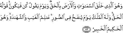 وَهُوَ الَّذِي خَلَقَ السَّمَاوَاتِ وَالْأَرْضَ بِالْحَقِّ ۖ وَيَوْمَ يَقُولُ كُنْ فَيَكُونُ ۚ قَوْلُهُ الْحَقُّ ۚ وَلَهُ الْمُلْكُ يَوْمَ يُنْفَخُ فِي الصُّورِ ۚ عَالِمُ الْغَيْبِ وَالشَّهَادَةِ ۚ وَهُوَ الْحَكِيمُ الْخَبِيرُ