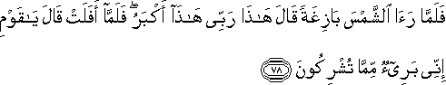 فَلَمَّا رَأَى الشَّمْسَ بَازِغَةً قَالَ هَٰذَا رَبِّي هَٰذَا أَكْبَرُ ۖ فَلَمَّا أَفَلَتْ قَالَ يَا قَوْمِ إِنِّي بَرِيءٌ مِمَّا تُشْرِكُونَ