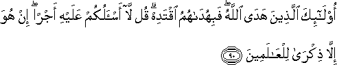 أُولَٰئِكَ الَّذِينَ هَدَى اللَّهُ ۖ فَبِهُدَاهُمُ اقْتَدِهْ ۗ قُلْ لَا أَسْأَلُكُمْ عَلَيْهِ أَجْرًا ۖ إِنْ هُوَ إِلَّا ذِكْرَىٰ لِلْعَالَمِينَ