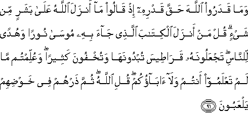 وَمَا قَدَرُوا اللَّهَ حَقَّ قَدْرِهِ إِذْ قَالُوا مَا أَنْزَلَ اللَّهُ عَلَىٰ بَشَرٍ مِنْ شَيْءٍ ۗ قُلْ مَنْ أَنْزَلَ الْكِتَابَ الَّذِي جَاءَ بِهِ مُوسَىٰ نُورًا وَهُدًى لِلنَّاسِ ۖ تَجْعَلُونَهُ قَرَاطِيسَ تُبْدُونَهَا وَتُخْفُونَ كَثِيرًا ۖ وَعُلِّمْتُمْ مَا لَمْ تَعْلَمُوا أَنْتُمْ وَلَا آبَاؤُكُمْ ۖ قُلِ اللَّهُ ۖ ثُمَّ ذَرْهُمْ فِي خَوْضِهِمْ يَلْعَبُونَ