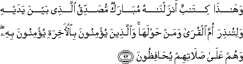 وَهَٰذَا كِتَابٌ أَنْزَلْنَاهُ مُبَارَكٌ مُصَدِّقُ الَّذِي بَيْنَ يَدَيْهِ وَلِتُنْذِرَ أُمَّ الْقُرَىٰ وَمَنْ حَوْلَهَا ۚ وَالَّذِينَ يُؤْمِنُونَ بِالْآخِرَةِ يُؤْمِنُونَ بِهِ ۖ وَهُمْ عَلَىٰ صَلَاتِهِمْ يُحَافِظُونَ