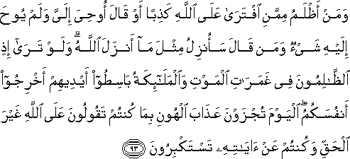 وَمَنْ أَظْلَمُ مِمَّنِ افْتَرَىٰ عَلَى اللَّهِ كَذِبًا أَوْ قَالَ أُوحِيَ إِلَيَّ وَلَمْ يُوحَ إِلَيْهِ شَيْءٌ وَمَنْ قَالَ سَأُنْزِلُ مِثْلَ مَا أَنْزَلَ اللَّهُ ۗ وَلَوْ تَرَىٰ إِذِ الظَّالِمُونَ فِي غَمَرَاتِ الْمَوْتِ وَالْمَلَائِكَةُ بَاسِطُو أَيْدِيهِمْ أَخْرِجُوا أَنْفُسَكُمُ ۖ الْيَوْمَ تُجْزَوْنَ عَذَابَ الْهُونِ بِمَا كُنْتُمْ تَقُولُونَ عَلَى اللَّهِ غَيْرَ الْحَقِّ وَكُنْتُمْ عَنْ آيَاتِهِ تَسْتَكْبِرُونَ