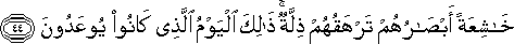 خَاشِعَةً أَبْصَارُهُمْ تَرْهَقُهُمْ ذِلَّةٌ ۚ ذَٰلِكَ الْيَوْمُ الَّذِي كَانُوا يُوعَدُونَ