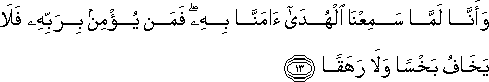 وَأَنَّا لَمَّا سَمِعْنَا الْهُدَىٰ آمَنَّا بِهِ ۖ فَمَنْ يُؤْمِنْ بِرَبِّهِ فَلَا يَخَافُ بَخْسًا وَلَا رَهَقًا