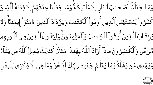 وَمَا جَعَلْنَا أَصْحَابَ النَّارِ إِلَّا مَلَائِكَةً ۙ وَمَا جَعَلْنَا عِدَّتَهُمْ إِلَّا فِتْنَةً لِلَّذِينَ كَفَرُوا لِيَسْتَيْقِنَ الَّذِينَ أُوتُوا الْكِتَابَ وَيَزْدَادَ الَّذِينَ آمَنُوا إِيمَانًا ۙ وَلَا يَرْتَابَ الَّذِينَ أُوتُوا الْكِتَابَ وَالْمُؤْمِنُونَ ۙ وَلِيَقُولَ الَّذِينَ فِي قُلُوبِهِمْ مَرَضٌ وَالْكَافِرُونَ مَاذَا أَرَادَ اللَّهُ بِهَٰذَا مَثَلًا ۚ كَذَٰلِكَ يُضِلُّ اللَّهُ مَنْ يَشَاءُ وَيَهْدِي مَنْ يَشَاءُ ۚ وَمَا يَعْلَمُ جُنُودَ رَبِّكَ إِلَّا هُوَ ۚ وَمَا هِيَ إِلَّا ذِكْرَىٰ لِلْبَشَرِ