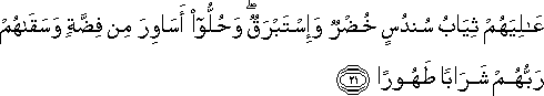 عَالِيَهُمْ ثِيَابُ سُنْدُسٍ خُضْرٌ وَإِسْتَبْرَقٌ ۖ وَحُلُّوا أَسَاوِرَ مِنْ فِضَّةٍ وَسَقَاهُمْ رَبُّهُمْ شَرَابًا طَهُورًا