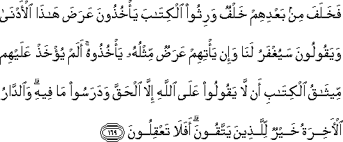 فَخَلَفَ مِنْ بَعْدِهِمْ خَلْفٌ وَرِثُوا الْكِتَابَ يَأْخُذُونَ عَرَضَ هَٰذَا الْأَدْنَىٰ وَيَقُولُونَ سَيُغْفَرُ لَنَا وَإِنْ يَأْتِهِمْ عَرَضٌ مِثْلُهُ يَأْخُذُوهُ ۚ أَلَمْ يُؤْخَذْ عَلَيْهِمْ مِيثَاقُ الْكِتَابِ أَنْ لَا يَقُولُوا عَلَى اللَّهِ إِلَّا الْحَقَّ وَدَرَسُوا مَا فِيهِ ۗ وَالدَّارُ الْآخِرَةُ خَيْرٌ لِلَّذِينَ يَتَّقُونَ ۗ أَفَلَا تَعْقِلُونَ