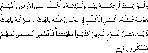 وَلَوْ شِئْنَا لَرَفَعْنَاهُ بِهَا وَلَٰكِنَّهُ أَخْلَدَ إِلَى الْأَرْضِ وَاتَّبَعَ هَوَاهُ ۚ فَمَثَلُهُ كَمَثَلِ الْكَلْبِ إِنْ تَحْمِلْ عَلَيْهِ يَلْهَثْ أَوْ تَتْرُكْهُ يَلْهَثْ ۚ ذَٰلِكَ مَثَلُ الْقَوْمِ الَّذِينَ كَذَّبُوا بِآيَاتِنَا ۚ فَاقْصُصِ الْقَصَصَ لَعَلَّهُمْ يَتَفَكَّرُونَ