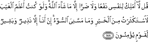 قُلْ لَا أَمْلِكُ لِنَفْسِي نَفْعًا وَلَا ضَرًّا إِلَّا مَا شَاءَ اللَّهُ ۚ وَلَوْ كُنْتُ أَعْلَمُ الْغَيْبَ لَاسْتَكْثَرْتُ مِنَ الْخَيْرِ وَمَا مَسَّنِيَ السُّوءُ ۚ إِنْ أَنَا إِلَّا نَذِيرٌ وَبَشِيرٌ لِقَوْمٍ يُؤْمِنُونَ