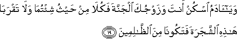 وَيَا آدَمُ اسْكُنْ أَنْتَ وَزَوْجُكَ الْجَنَّةَ فَكُلَا مِنْ حَيْثُ شِئْتُمَا وَلَا تَقْرَبَا هَٰذِهِ الشَّجَرَةَ فَتَكُونَا مِنَ الظَّالِمِينَ