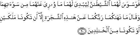 فَوَسْوَسَ لَهُمَا الشَّيْطَانُ لِيُبْدِيَ لَهُمَا مَا وُورِيَ عَنْهُمَا مِنْ سَوْآتِهِمَا وَقَالَ مَا نَهَاكُمَا رَبُّكُمَا عَنْ هَٰذِهِ الشَّجَرَةِ إِلَّا أَنْ تَكُونَا مَلَكَيْنِ أَوْ تَكُونَا مِنَ الْخَالِدِينَ