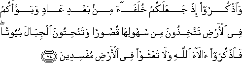 وَاذْكُرُوا إِذْ جَعَلَكُمْ خُلَفَاءَ مِنْ بَعْدِ عَادٍ وَبَوَّأَكُمْ فِي الْأَرْضِ تَتَّخِذُونَ مِنْ سُهُولِهَا قُصُورًا وَتَنْحِتُونَ الْجِبَالَ بُيُوتًا ۖ فَاذْكُرُوا آلَاءَ اللَّهِ وَلَا تَعْثَوْا فِي الْأَرْضِ مُفْسِدِينَ