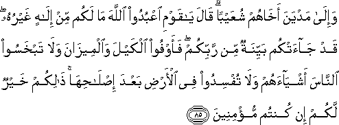 وَإِلَىٰ مَدْيَنَ أَخَاهُمْ شُعَيْبًا ۗ قَالَ يَا قَوْمِ اعْبُدُوا اللَّهَ مَا لَكُمْ مِنْ إِلَٰهٍ غَيْرُهُ ۖ قَدْ جَاءَتْكُمْ بَيِّنَةٌ مِنْ رَبِّكُمْ ۖ فَأَوْفُوا الْكَيْلَ وَالْمِيزَانَ وَلَا تَبْخَسُوا النَّاسَ أَشْيَاءَهُمْ وَلَا تُفْسِدُوا فِي الْأَرْضِ بَعْدَ إِصْلَاحِهَا ۚ ذَٰلِكُمْ خَيْرٌ لَكُمْ إِنْ كُنْتُمْ مُؤْمِنِينَ