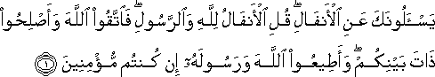 يَسْأَلُونَكَ عَنِ الْأَنْفَالِ ۖ قُلِ الْأَنْفَالُ لِلَّهِ وَالرَّسُولِ ۖ فَاتَّقُوا اللَّهَ وَأَصْلِحُوا ذَاتَ بَيْنِكُمْ ۖ وَأَطِيعُوا اللَّهَ وَرَسُولَهُ إِنْ كُنْتُمْ مُؤْمِنِينَ